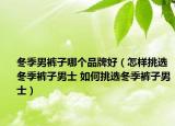 冬季男裤子哪个品牌好（怎样挑选冬季裤子男士 如何挑选冬季裤子男士）