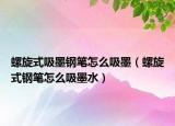 螺旋式吸墨钢笔怎么吸墨（螺旋式钢笔怎么吸墨水）