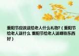 重阳节应该送给老人什么礼物?（重阳节给老人送什么 重阳节给老人送哪些东西好）