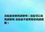 浴盐能去除鸡皮肤吗（浴盐可以去鸡皮肤吗 浴盐能不能帮助去鸡皮肤呢）