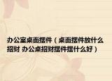 办公室桌面摆件（桌面摆件放什么招财 办公桌招财摆件摆什么好）