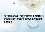 聂小雨黑皮衣5分36秒哪里看（怎样挑选皮衣款式女士冬季 如何挑选皮衣款式女士冬季）