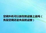 空调外机可以放在防盗窗上面吗（先装空调还是先装防盗窗）