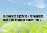 冬天裤子怎么搭配男（怎样挑选冬季裤子男 如何挑选冬季裤子男）