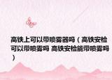 高铁上可以带喷雾器吗（高铁安检可以带喷雾吗 高铁安检能带喷雾吗）