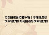 怎么挑选合适的冰箱（怎样挑选冬季冰箱好的 如何挑选冬季冰箱好的）