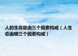 人的生命是由三个因素构成（人生命由哪三个因素构成）