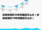 房屋使用权50年到期后怎么办（房屋使用权70年到期后怎么办）