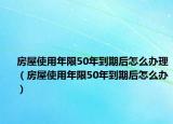 房屋使用年限50年到期后怎么办理（房屋使用年限50年到期后怎么办）