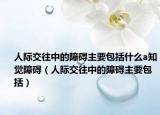 人际交往中的障碍主要包括什么a知觉障碍（人际交往中的障碍主要包括）