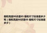 橱柜高度80还是85 橱柜尺寸标准是多少呢（橱柜高度80还是85 橱柜尺寸标准是多少）