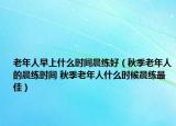 老年人早上什么时间晨练好（秋季老年人的晨练时间 秋季老年人什么时候晨练最佳）