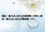 酒店一般几点入住几点退房算一天吗（酒店一般几点入住几点退房算一天）