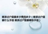 继承过户需要多少费用多少（继承过户需要什么手续 继承过户需要哪些手续）