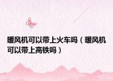 暖风机可以带上火车吗（暖风机可以带上高铁吗）
