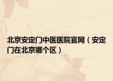 北京安定门中医医院官网（安定门在北京哪个区）