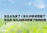 女儿十九岁了（女儿19岁谈恋爱了怎么办 女儿19岁谈恋爱了如何处理）