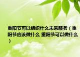 重阳节可以组织什么未来服务（重阳节应该做什么 重阳节可以做什么）