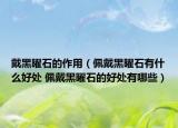 戴黑曜石的作用（佩戴黑曜石有什么好处 佩戴黑曜石的好处有哪些）