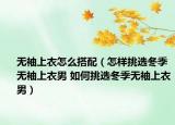 无袖上衣怎么搭配（怎样挑选冬季无袖上衣男 如何挑选冬季无袖上衣男）