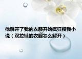 他解开了我的衣服开始疯狂摸我小说（双拉链的衣服怎么解开）