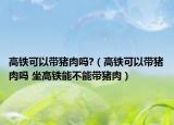 高铁可以带猪肉吗?（高铁可以带猪肉吗 坐高铁能不能带猪肉）