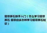 翡翠原石新手入门（怎么学习翡翠原石 翡翠应该怎样学习翡翠原石知识）