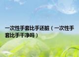 一次性手套比手还脏（一次性手套比手干净吗）