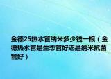 金德25热水管纳米多少钱一根（金德热水管是生态管好还是纳米抗菌管好）