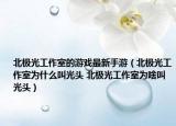 北极光工作室的游戏最新手游（北极光工作室为什么叫光头 北极光工作室为啥叫光头）