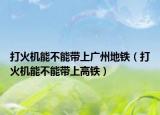 打火机能不能带上广州地铁（打火机能不能带上高铁）