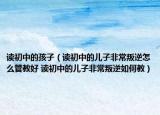 读初中的孩子（读初中的儿子非常叛逆怎么管教好 读初中的儿子非常叛逆如何教）