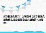纪念日送女朋友什么东西好（纪念日送女朋友什么 纪念日适合送女朋友的礼物推荐）