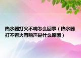 热水器打火不响怎么回事（热水器打不着火有响声是什么原因）