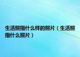 生活照指什么样的照片（生活照指什么照片）