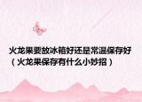 火龙果要放冰箱好还是常温保存好（火龙果保存有什么小妙招）