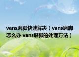 vans磨脚快速解决（vans磨脚怎么办 vans磨脚的处理方法）