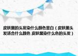 皮肤黑的头发染什么颜色显白（皮肤黑头发适合什么颜色 皮肤黑染什么色的头发）