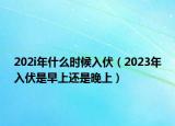 202i年什么时候入伏（2023年入伏是早上还是晚上）