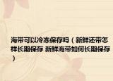 海带可以冷冻保存吗（新鲜还带怎样长期保存 新鲜海带如何长期保存）