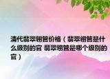 清代翡翠翎管价格（翡翠翎管是什么级别的官 翡翠翎管是哪个级别的官）