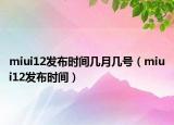 miui12发布时间几月几号（miui12发布时间）