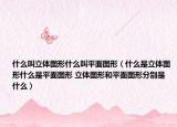 什么叫立体图形什么叫平面图形（什么是立体图形什么是平面图形 立体图形和平面图形分别是什么）