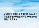 am是上午时间还是下午时间（am是上午还是下午pm晚上叫什么 am和pm分别是什么意思）
