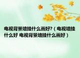 电视背景墙挂什么画好?（电视墙挂什么好 电视背景墙挂什么画好）