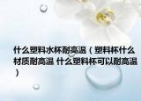 什么塑料水杯耐高温（塑料杯什么材质耐高温 什么塑料杯可以耐高温）