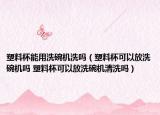 塑料杯能用洗碗机洗吗（塑料杯可以放洗碗机吗 塑料杯可以放洗碗机清洗吗）