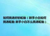 如何挑选好的轮胎（新手小白如何挑选轮胎 新手小白怎么挑选轮胎）