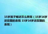 15岁孩子叛逆怎么教育（15岁16岁逆反期的表现 15岁16岁逆反期的表现）