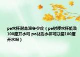pe水杯耐高温多少度（pe材质水杯能装100度开水吗 pe材质水杯可以装100度开水吗）
